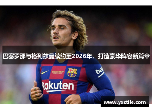 巴塞罗那与格列兹曼续约至2026年，打造豪华阵容新篇章